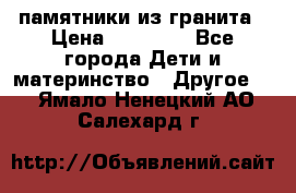 памятники из гранита › Цена ­ 10 000 - Все города Дети и материнство » Другое   . Ямало-Ненецкий АО,Салехард г.